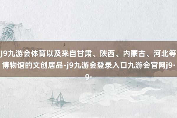 J9九游会体育以及来自甘肃、陕西、内蒙古、河北等博物馆的文创居品-j9九游会登录入口九游会官网j9·