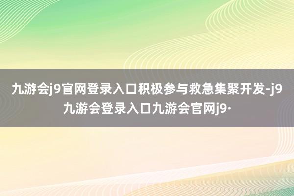 九游会j9官网登录入口积极参与救急集聚开发-j9九游会登录入口九游会官网j9·