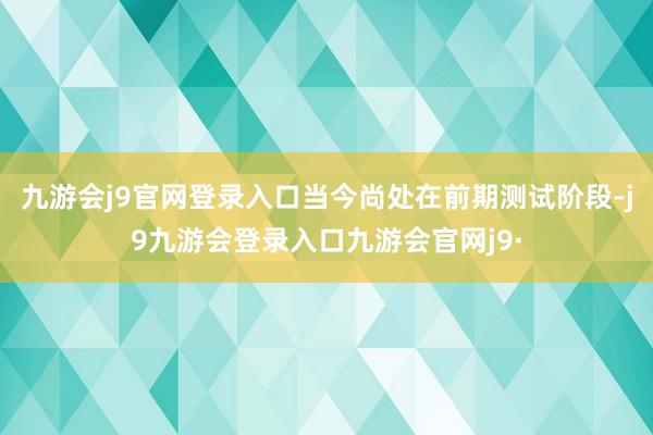 九游会j9官网登录入口当今尚处在前期测试阶段-j9九游会登录入口九游会官网j9·