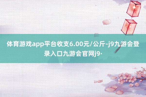 体育游戏app平台收支6.00元/公斤-j9九游会登录入口九游会官网j9·