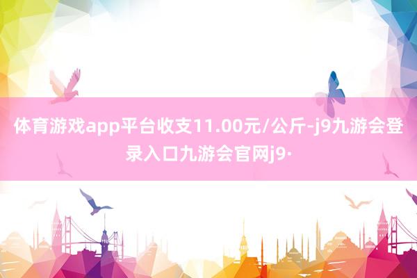 体育游戏app平台收支11.00元/公斤-j9九游会登录入口九游会官网j9·