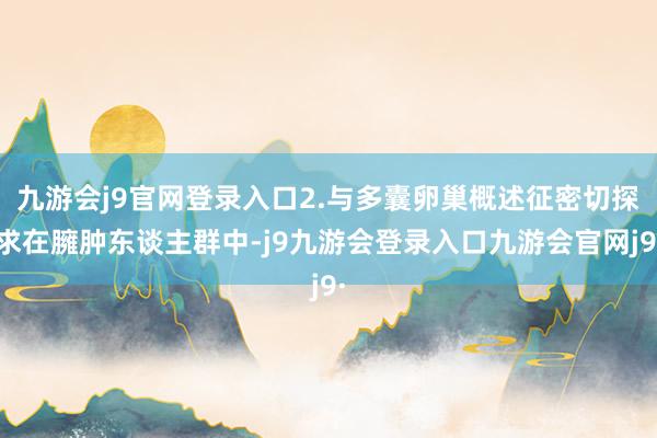 九游会j9官网登录入口2.与多囊卵巢概述征密切探求在臃肿东谈主群中-j9九游会登录入口九游会官网j9·