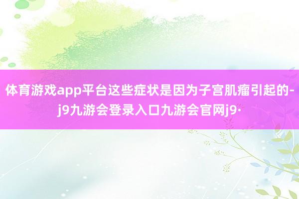 体育游戏app平台这些症状是因为子宫肌瘤引起的-j9九游会登录入口九游会官网j9·