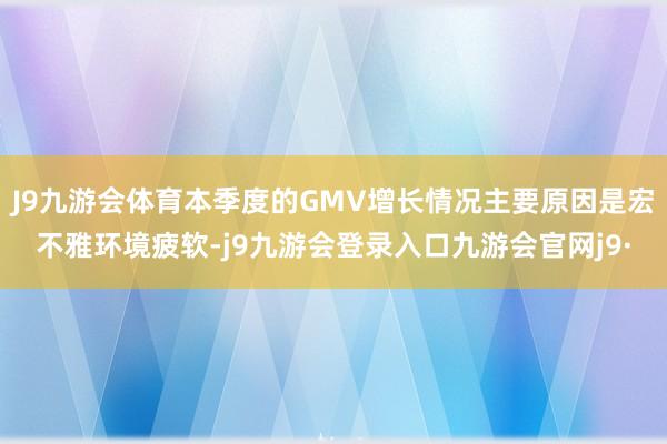 J9九游会体育本季度的GMV增长情况主要原因是宏不雅环境疲软-j9九游会登录入口九游会官网j9·