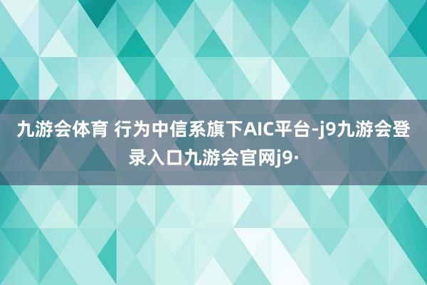 九游会体育 行为中信系旗下AIC平台-j9九游会登录入口九游会官网j9·