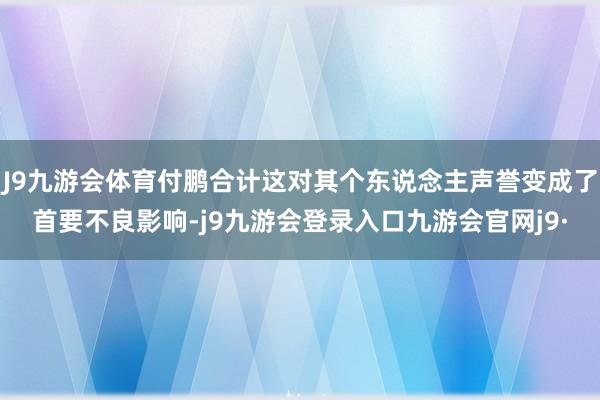 J9九游会体育付鹏合计这对其个东说念主声誉变成了首要不良影响-j9九游会登录入口九游会官网j9·