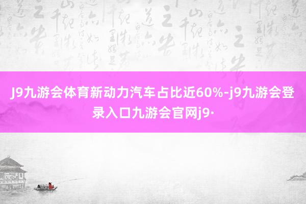 J9九游会体育新动力汽车占比近60%-j9九游会登录入口九游会官网j9·