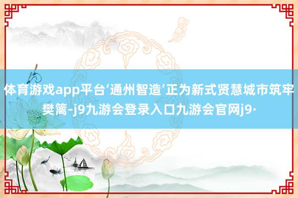 体育游戏app平台‘通州智造’正为新式贤慧城市筑牢樊篱-j9九游会登录入口九游会官网j9·