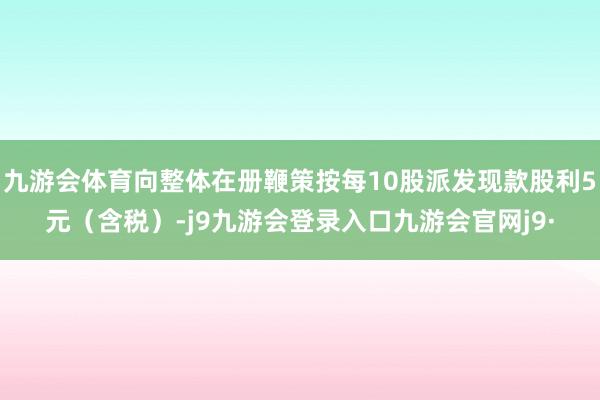 九游会体育向整体在册鞭策按每10股派发现款股利5元（含税）-j9九游会登录入口九游会官网j9·