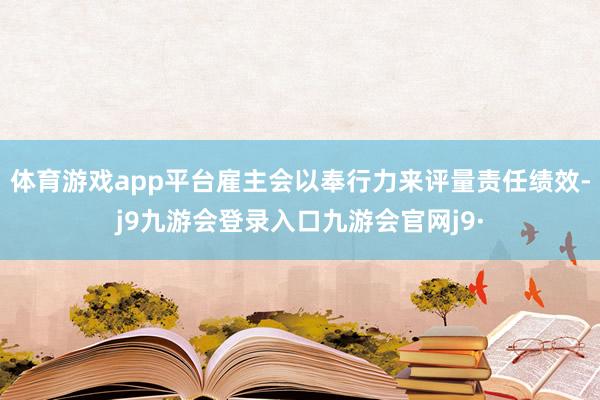 体育游戏app平台雇主会以奉行力来评量责任绩效-j9九游会登录入口九游会官网j9·