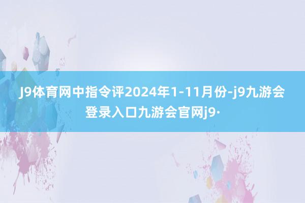 J9体育网　　中指令评　　2024年1-11月份-j9九游会登录入口九游会官网j9·