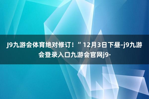 J9九游会体育绝对修订！”12月3日下昼-j9九游会登录入口九游会官网j9·