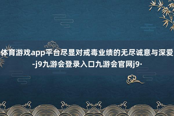 体育游戏app平台尽显对戒毒业绩的无尽诚意与深爱-j9九游会登录入口九游会官网j9·