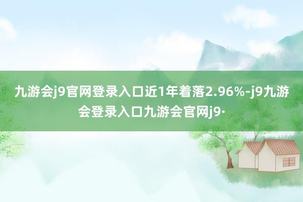 九游会j9官网登录入口近1年着落2.96%-j9九游会登录入口九游会官网j9·