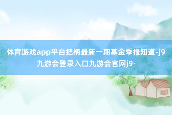 体育游戏app平台把柄最新一期基金季报知道-j9九游会登录入口九游会官网j9·