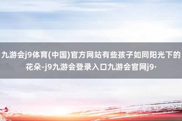 九游会j9体育(中国)官方网站有些孩子如同阳光下的花朵-j9九游会登录入口九游会官网j9·