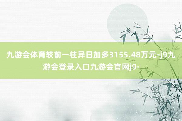 九游会体育较前一往异日加多3155.48万元-j9九游会登录入口九游会官网j9·