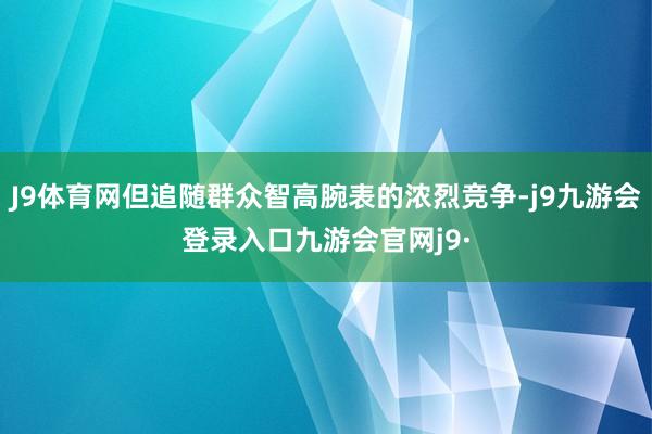 J9体育网但追随群众智高腕表的浓烈竞争-j9九游会登录入口九游会官网j9·