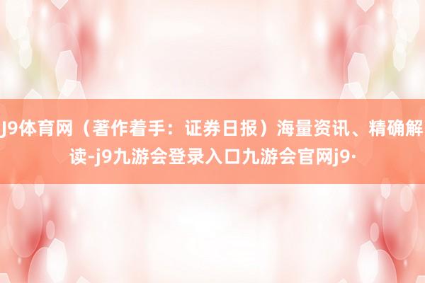 J9体育网（著作着手：证券日报）海量资讯、精确解读-j9九游会登录入口九游会官网j9·