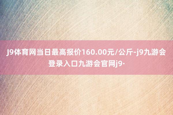 J9体育网当日最高报价160.00元/公斤-j9九游会登录入口九游会官网j9·