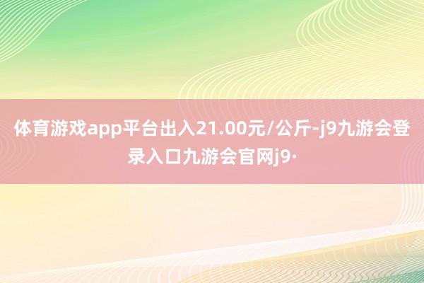 体育游戏app平台出入21.00元/公斤-j9九游会登录入口九游会官网j9·