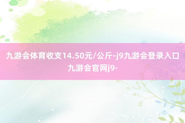 九游会体育收支14.50元/公斤-j9九游会登录入口九游会官网j9·