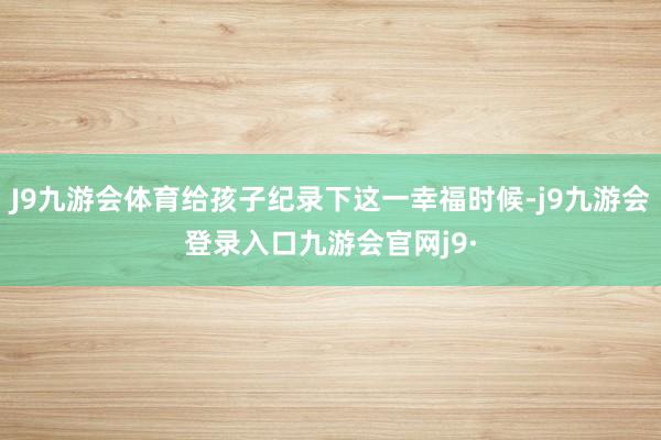 J9九游会体育给孩子纪录下这一幸福时候-j9九游会登录入口九游会官网j9·