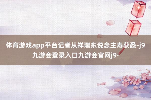 体育游戏app平台记者从祥瑞东说念主寿获悉-j9九游会登录入口九游会官网j9·