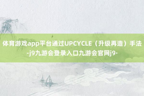 体育游戏app平台通过UPCYCLE(升级再造)手法-j9九游会登录入口九游会官网j9·