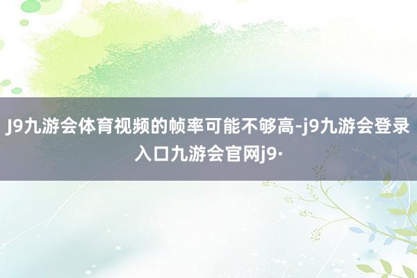J9九游会体育视频的帧率可能不够高-j9九游会登录入口九游会官网j9·