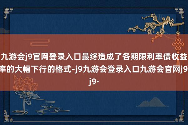 九游会j9官网登录入口最终造成了各期限利率债收益率的大幅下行的格式-j9九游会登录入口九游会官网j9·