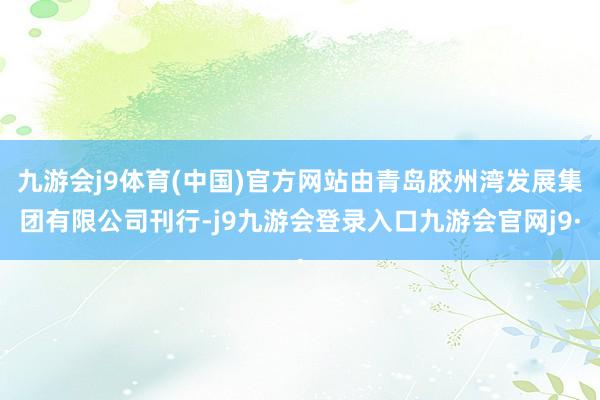 九游会j9体育(中国)官方网站由青岛胶州湾发展集团有限公司刊行-j9九游会登录入口九游会官网j9·