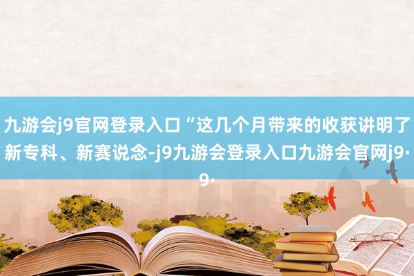 九游会j9官网登录入口“这几个月带来的收获讲明了新专科、新赛说念-j9九游会登录入口九游会官网j9·
