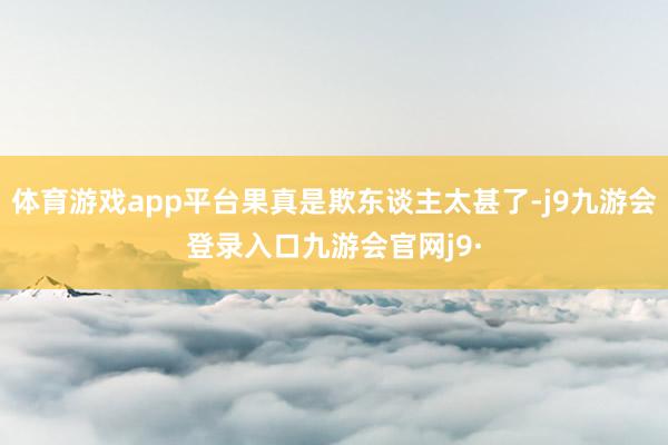 体育游戏app平台果真是欺东谈主太甚了-j9九游会登录入口九游会官网j9·