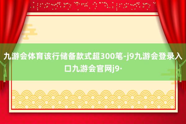 九游会体育该行储备款式超300笔-j9九游会登录入口九游会官网j9·