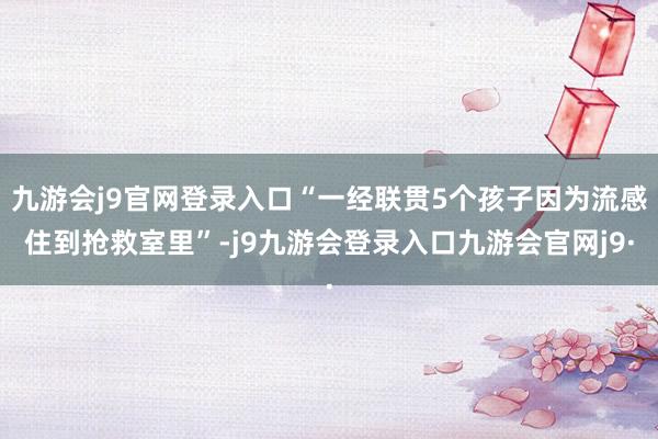 九游会j9官网登录入口“一经联贯5个孩子因为流感住到抢救室里”-j9九游会登录入口九游会官网j9·