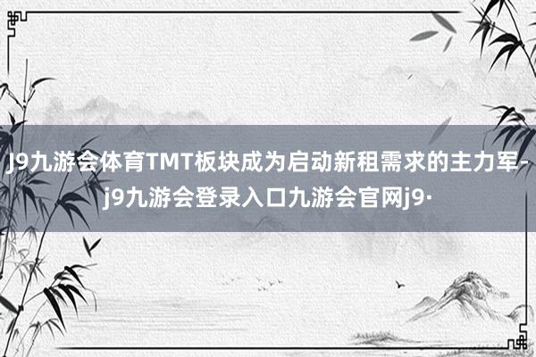 J9九游会体育TMT板块成为启动新租需求的主力军-j9九游会登录入口九游会官网j9·
