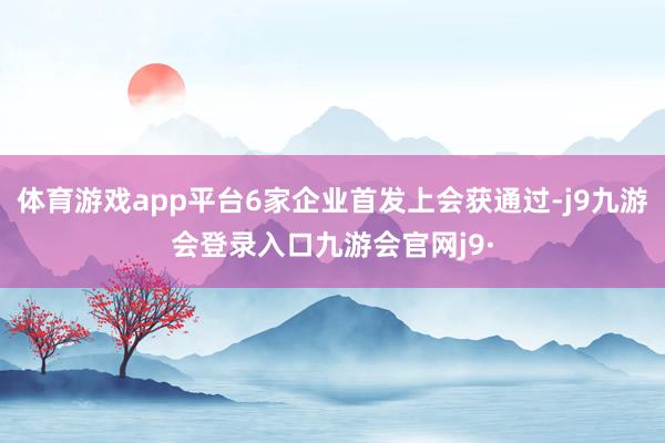体育游戏app平台6家企业首发上会获通过-j9九游会登录入口九游会官网j9·