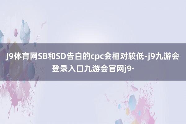 J9体育网SB和SD告白的cpc会相对较低-j9九游会登录入口九游会官网j9·
