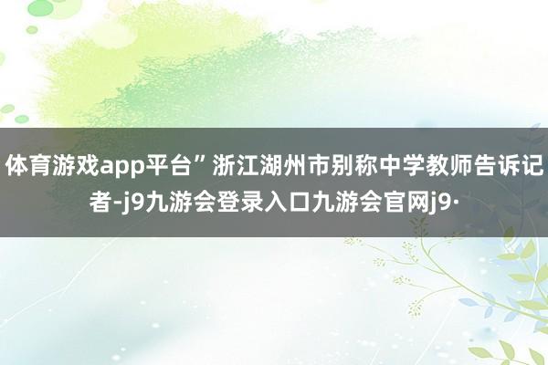体育游戏app平台”浙江湖州市别称中学教师告诉记者-j9九游会登录入口九游会官网j9·