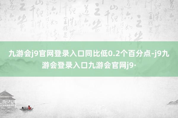 九游会j9官网登录入口同比低0.2个百分点-j9九游会登录入口九游会官网j9·