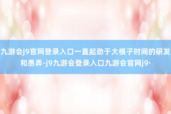 九游会j9官网登录入口一直起劲于大模子时间的研发和愚弄-j9九游会登录入口九游会官网j9·