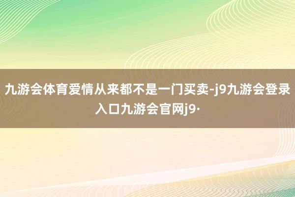 九游会体育爱情从来都不是一门买卖-j9九游会登录入口九游会官网j9·