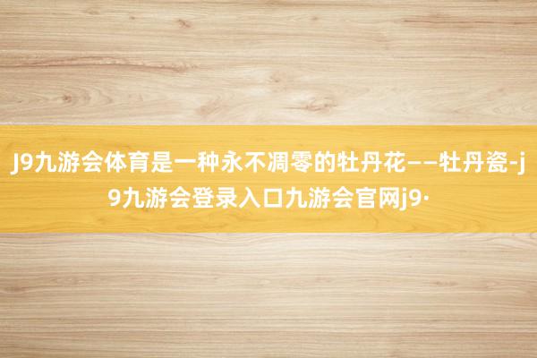 J9九游会体育是一种永不凋零的牡丹花——牡丹瓷-j9九游会登录入口九游会官网j9·