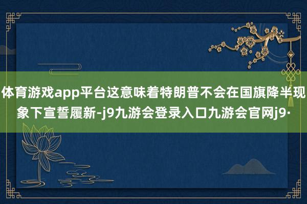 体育游戏app平台这意味着特朗普不会在国旗降半现象下宣誓履新-j9九游会登录入口九游会官网j9·