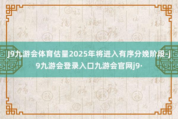 J9九游会体育估量2025年将进入有序分娩阶段-j9九游会登录入口九游会官网j9·