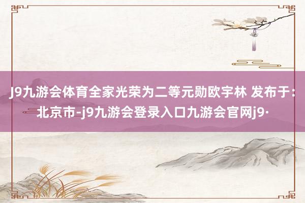 J9九游会体育全家光荣为二等元勋欧宇林 发布于：北京市-j9九游会登录入口九游会官网j9·
