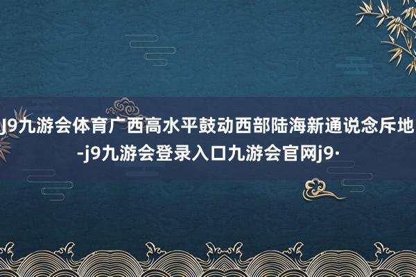 J9九游会体育广西高水平鼓动西部陆海新通说念斥地-j9九游会登录入口九游会官网j9·