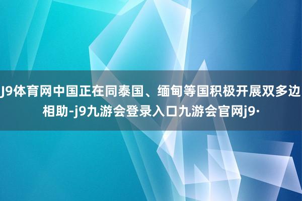 J9体育网中国正在同泰国、缅甸等国积极开展双多边相助-j9九游会登录入口九游会官网j9·