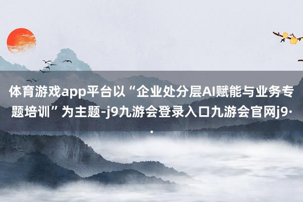 体育游戏app平台以“企业处分层AI赋能与业务专题培训”为主题-j9九游会登录入口九游会官网j9·